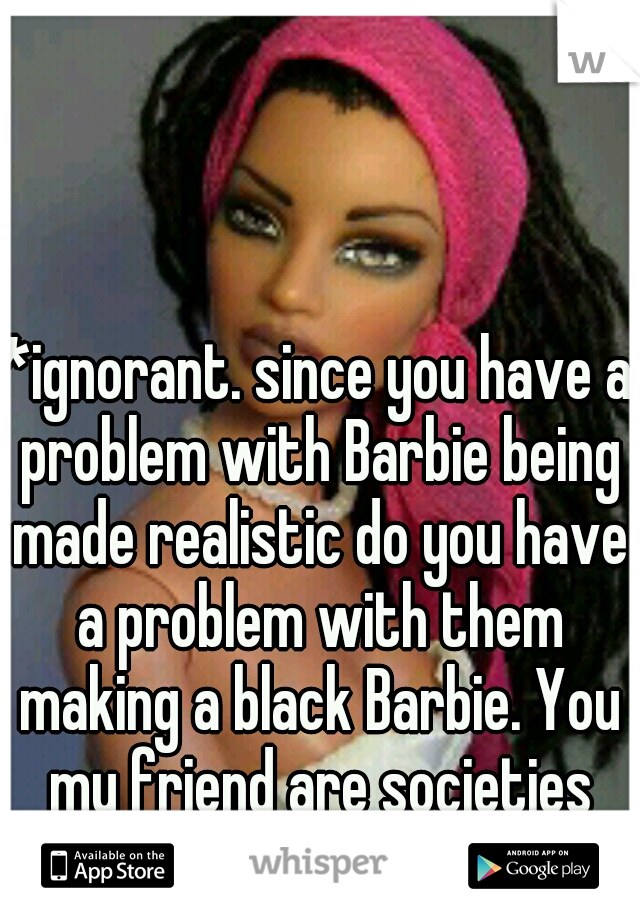 *ignorant. since you have a problem with Barbie being made realistic do you have a problem with them making a black Barbie. You my friend are societies problem. 