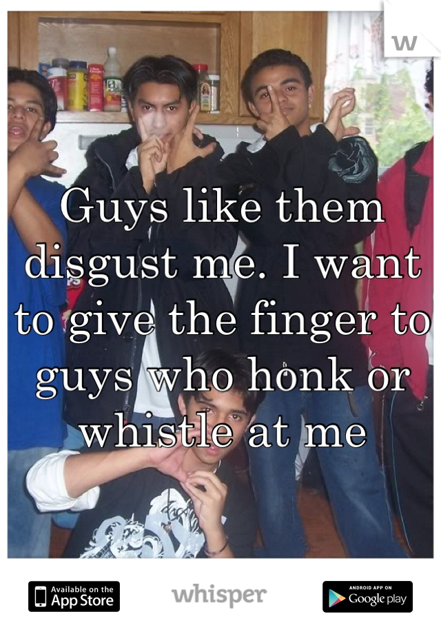 Guys like them disgust me. I want to give the finger to guys who honk or whistle at me