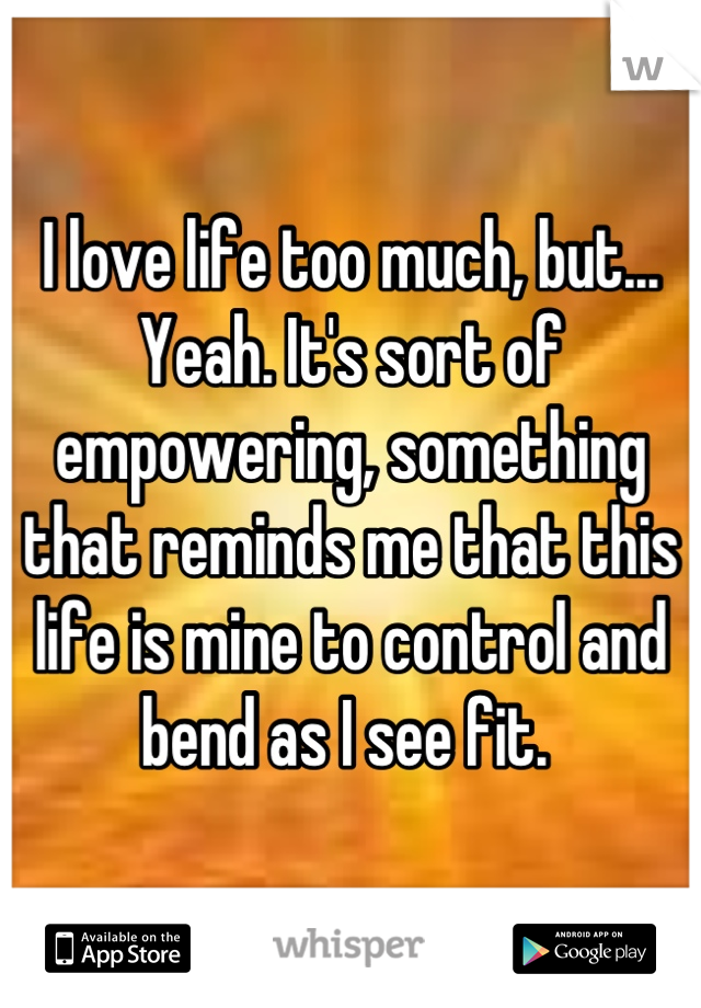 I love life too much, but... Yeah. It's sort of empowering, something that reminds me that this life is mine to control and bend as I see fit. 