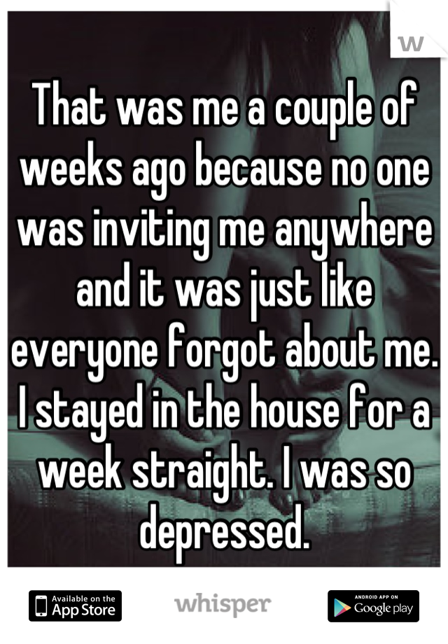 That was me a couple of weeks ago because no one was inviting me anywhere and it was just like everyone forgot about me. I stayed in the house for a week straight. I was so depressed.