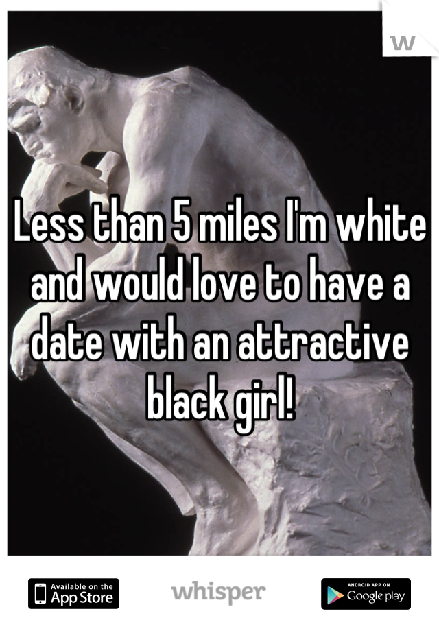 Less than 5 miles I'm white and would love to have a date with an attractive black girl!