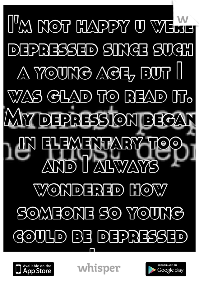 I'm not happy u were depressed since such a young age, but I was glad to read it. My depression began in elementary too and I always wondered how someone so young could be depressed thought I was alone