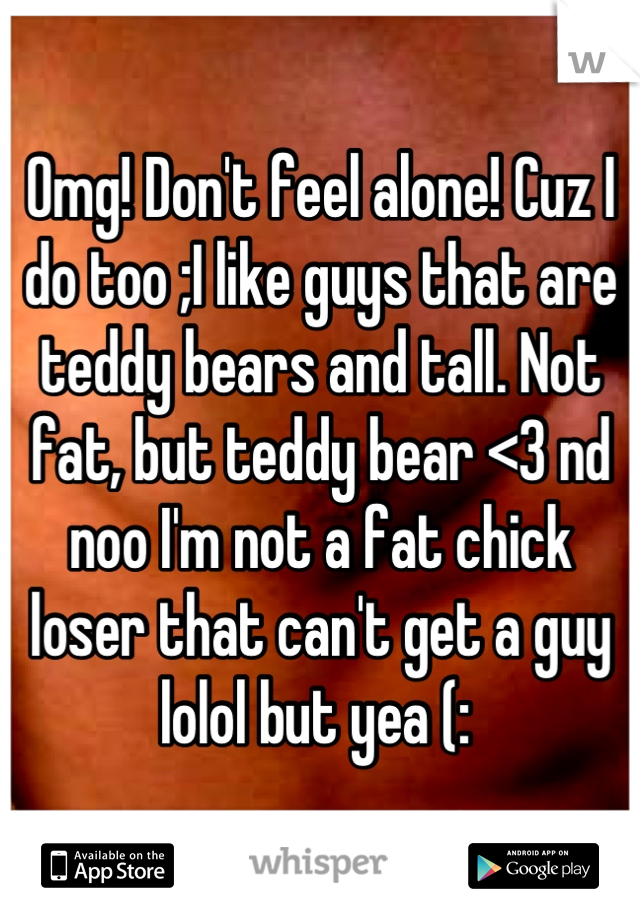 Omg! Don't feel alone! Cuz I do too ;I like guys that are teddy bears and tall. Not fat, but teddy bear <3 nd noo I'm not a fat chick loser that can't get a guy lolol but yea (: 