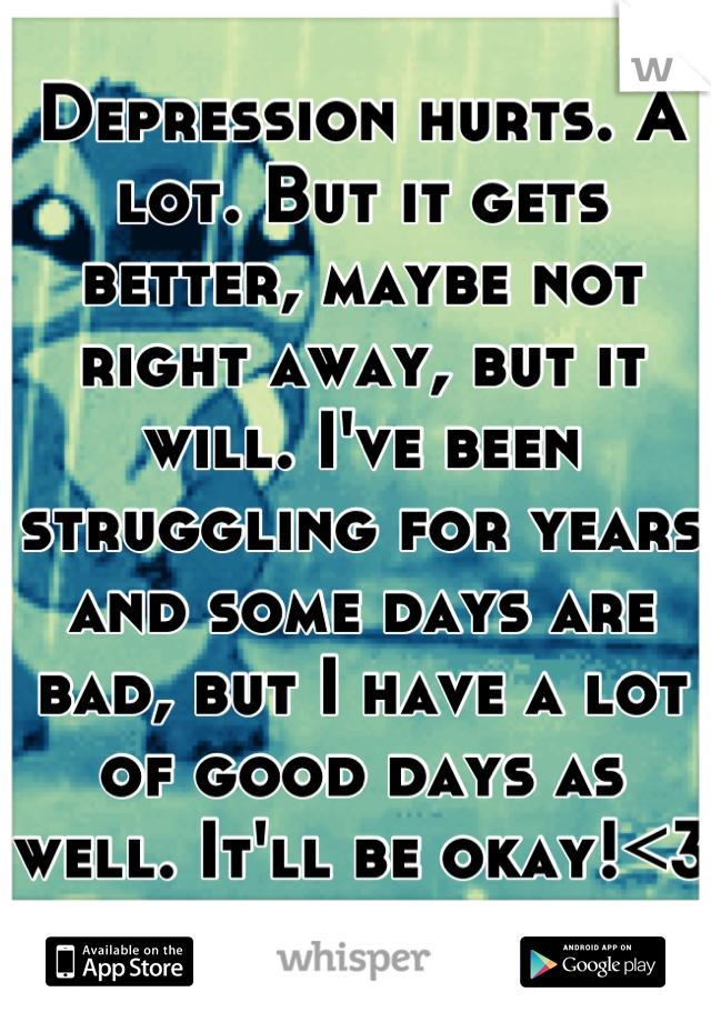 Depression hurts. A lot. But it gets better, maybe not right away, but it will. I've been struggling for years and some days are bad, but I have a lot of good days as well. It'll be okay!<3