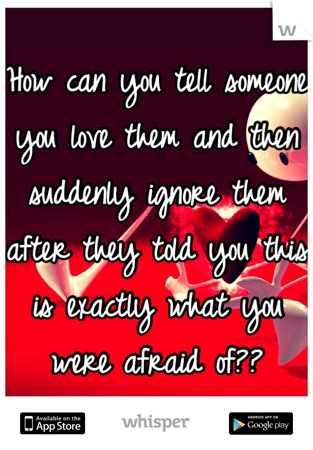 How can you tell someone you love them and then suddenly ignore them after they told you this is exactly what you were afraid of??