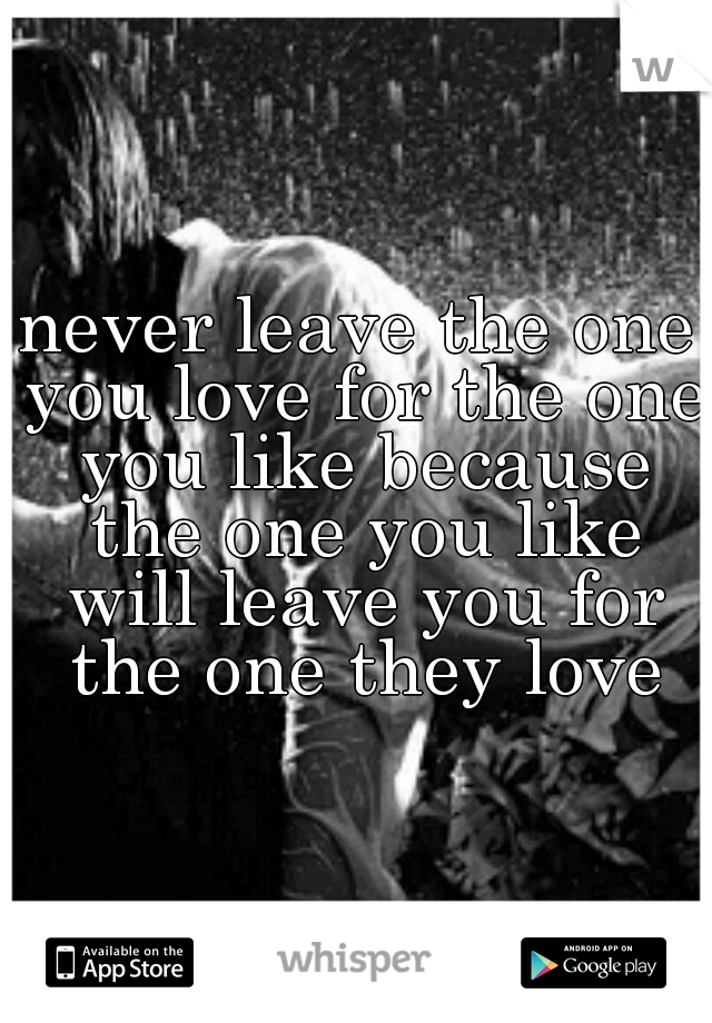 never leave the one you love for the one you like because the one you like will leave you for the one they love
