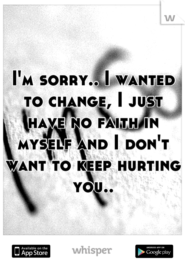 I'm sorry.. I wanted to change, I just have no faith in myself and I don't want to keep hurting you..