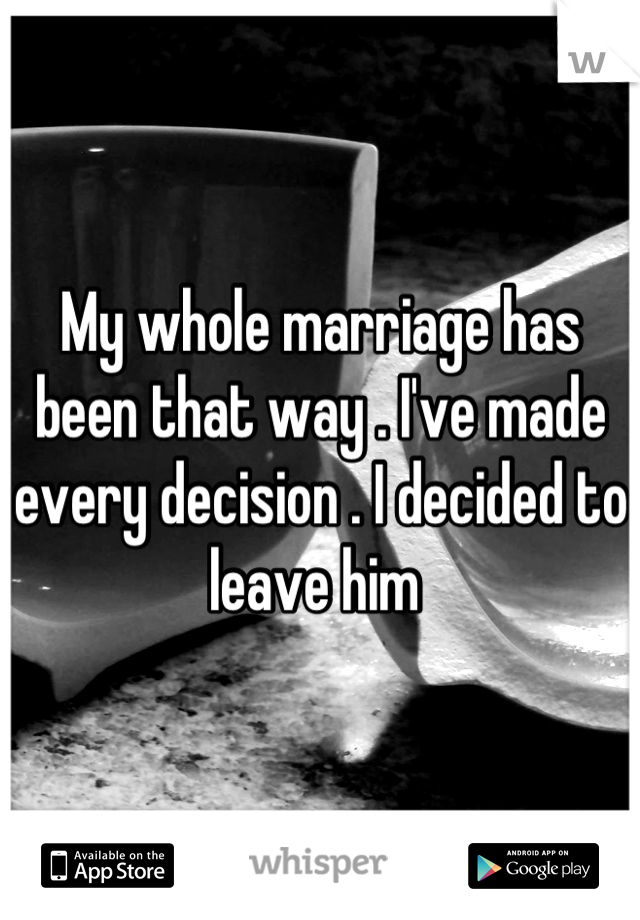 My whole marriage has been that way . I've made every decision . I decided to leave him 