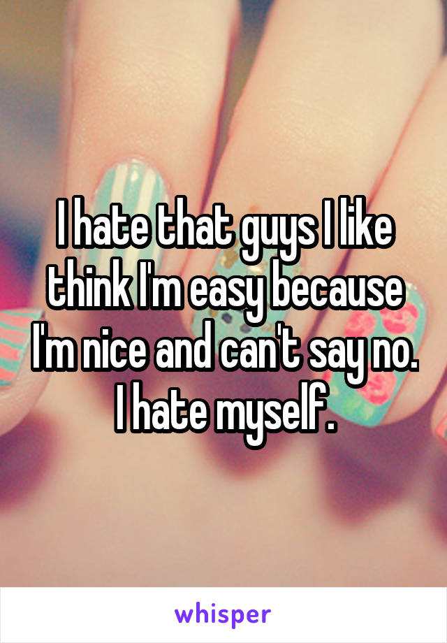 I hate that guys I like think I'm easy because I'm nice and can't say no. I hate myself.