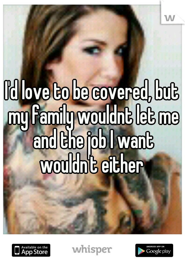 I'd love to be covered, but my family wouldnt let me and the job I want wouldn't either 