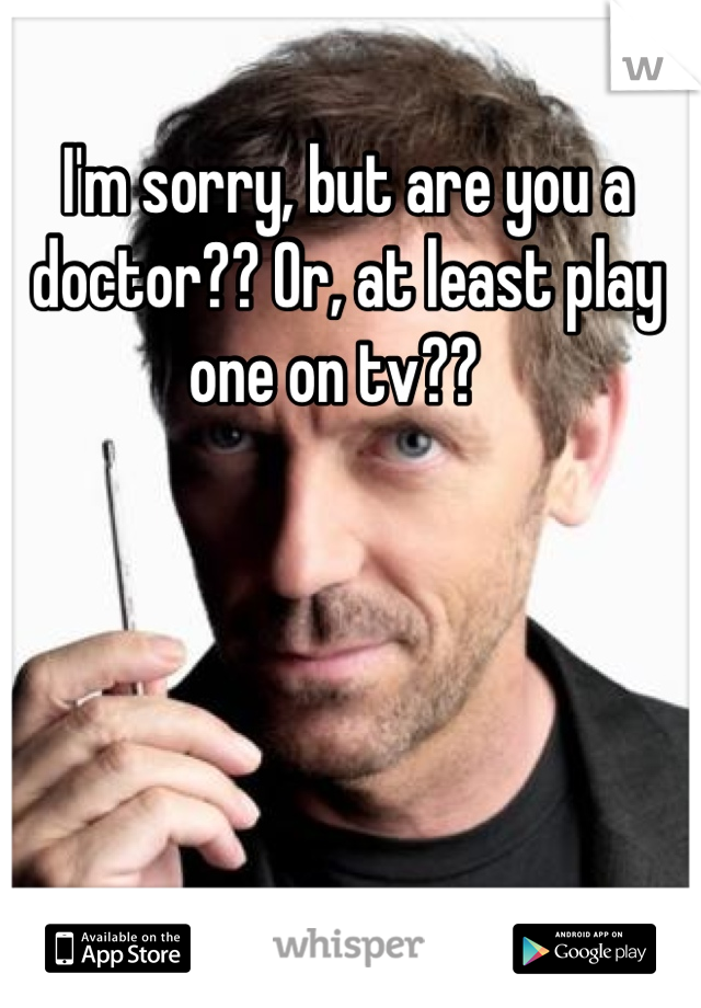 I'm sorry, but are you a doctor?? Or, at least play one on tv??  