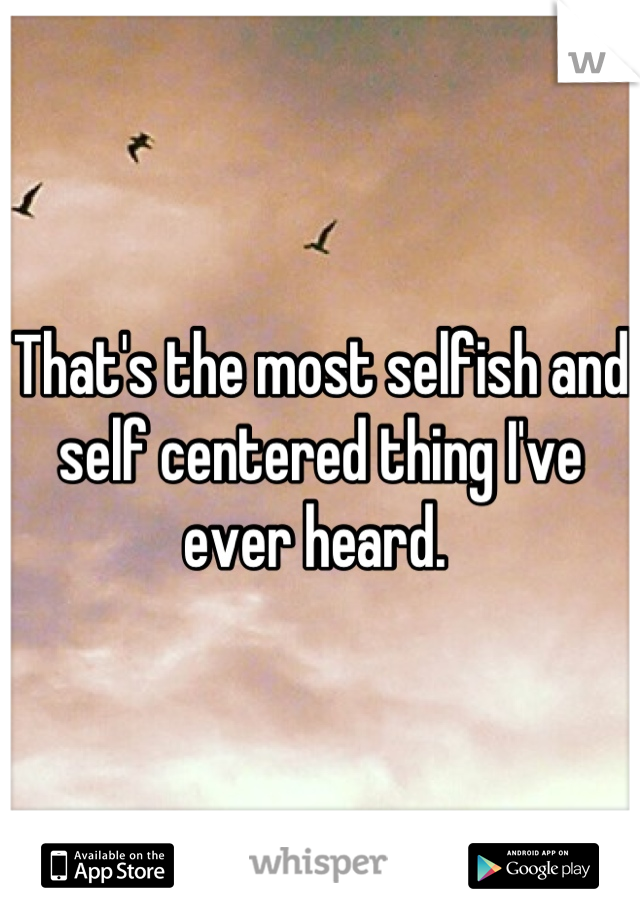 that-s-the-most-selfish-and-self-centered-thing-i-ve-ever-heard