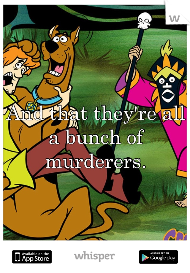And that they're all a bunch of murderers.