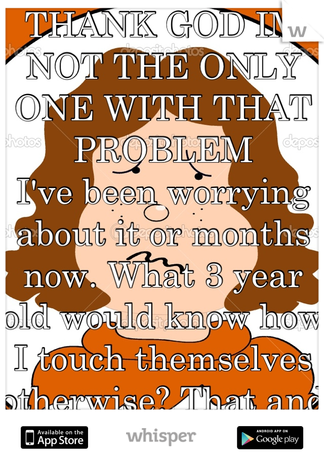 THANK GOD IM NOT THE ONLY ONE WITH THAT PROBLEM
I've been worrying about it or months now. What 3 year old would know how I touch themselves otherwise? That and there's more to it. 