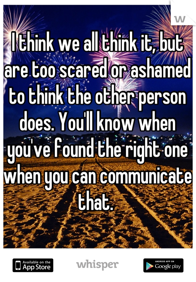 I think we all think it, but are too scared or ashamed to think the other person does. You'll know when you've found the right one when you can communicate that. 