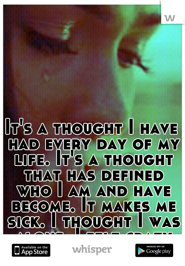 It's a thought I have had every day of my life. It's a thought that has defined who I am and have become. It makes me sick. I thought I was alone. I felt crazy for thinking that. 