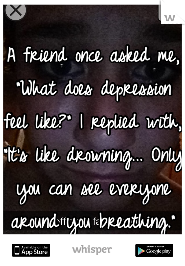 A friend once asked me, "What does depression feel like?" I replied with, "It's like drowning... Only you can see everyone around you breathing."