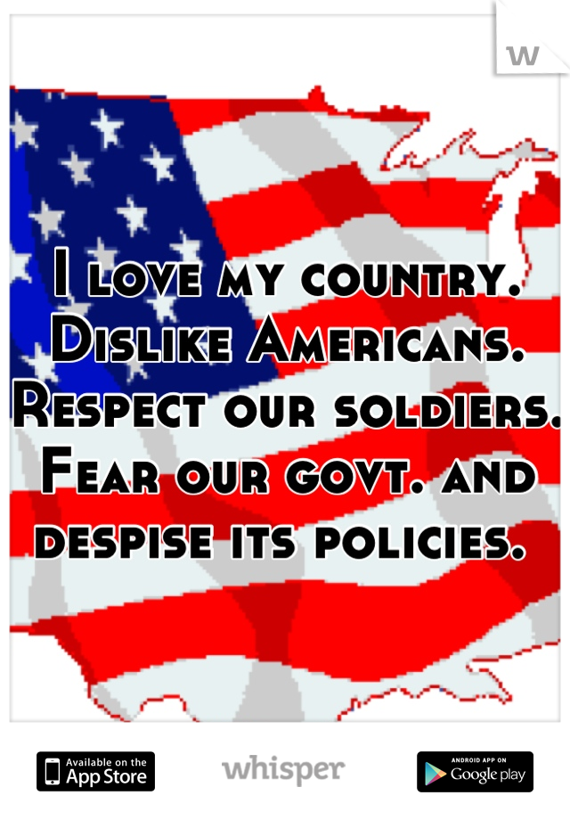 I love my country. Dislike Americans. Respect our soldiers. Fear our govt. and despise its policies. 