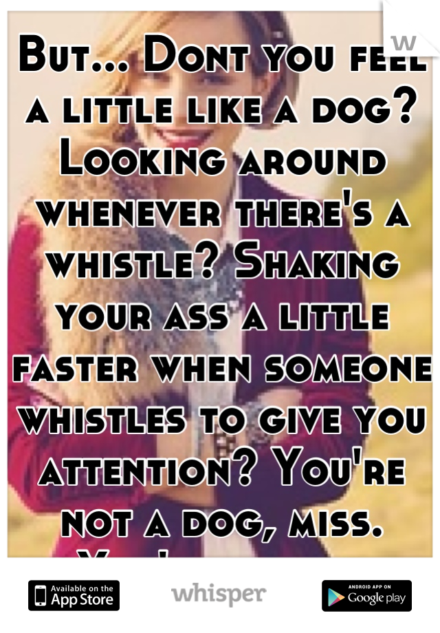 But... Dont you feel a little like a dog? Looking around whenever there's a whistle? Shaking your ass a little faster when someone whistles to give you attention? You're not a dog, miss. You're a lady.