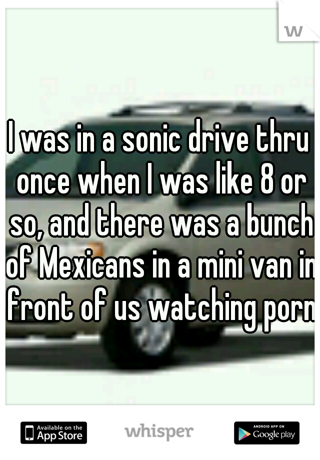 I was in a sonic drive thru once when I was like 8 or so, and there was a bunch of Mexicans in a mini van in front of us watching porn