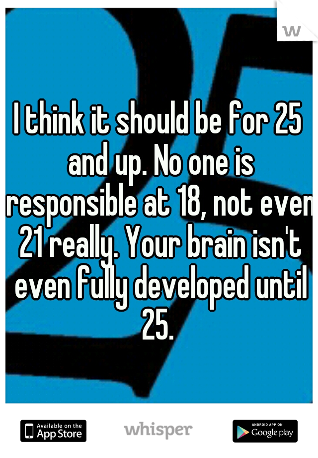 I think it should be for 25 and up. No one is responsible at 18, not even 21 really. Your brain isn't even fully developed until 25. 