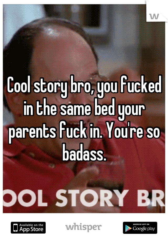 Cool story bro, you fucked in the same bed your parents fuck in. You're so badass.