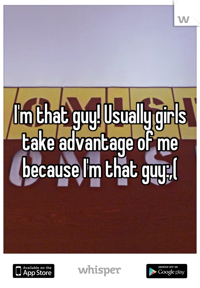 I'm that guy! Usually girls take advantage of me because I'm that guy:,(