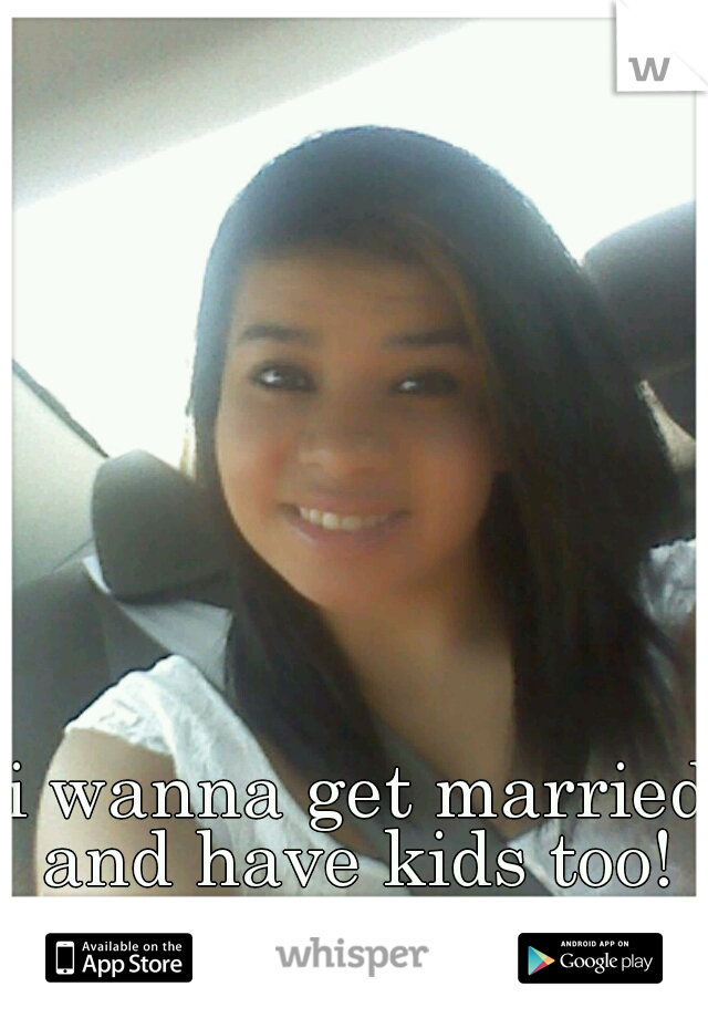 i wanna get married and have kids too! 