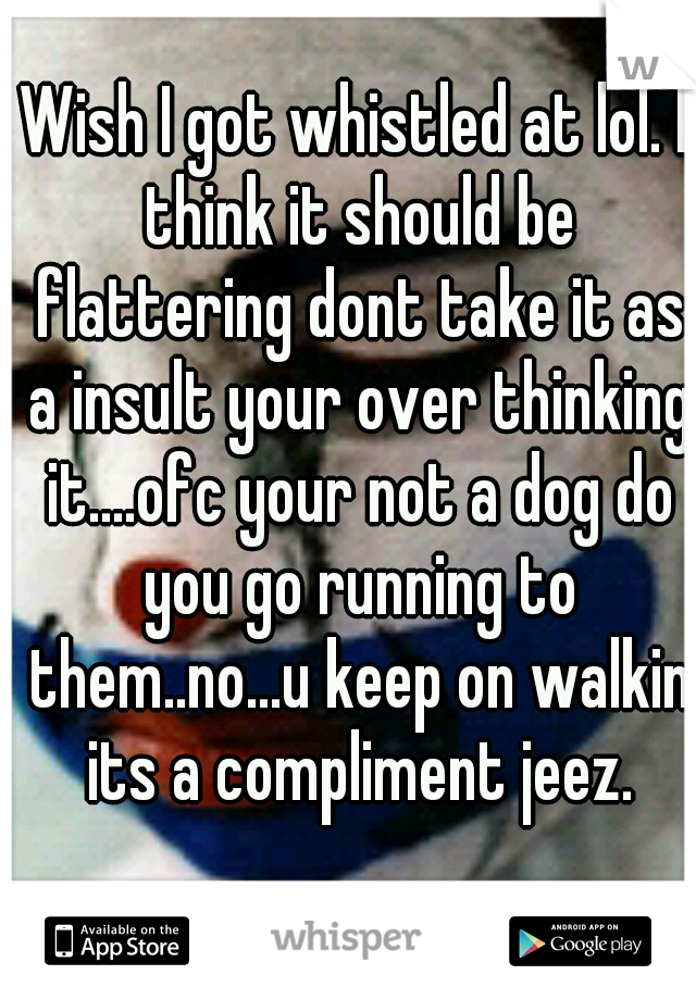 Wish I got whistled at lol. I think it should be flattering dont take it as a insult your over thinking it....ofc your not a dog do you go running to them..no...u keep on walkin its a compliment jeez.