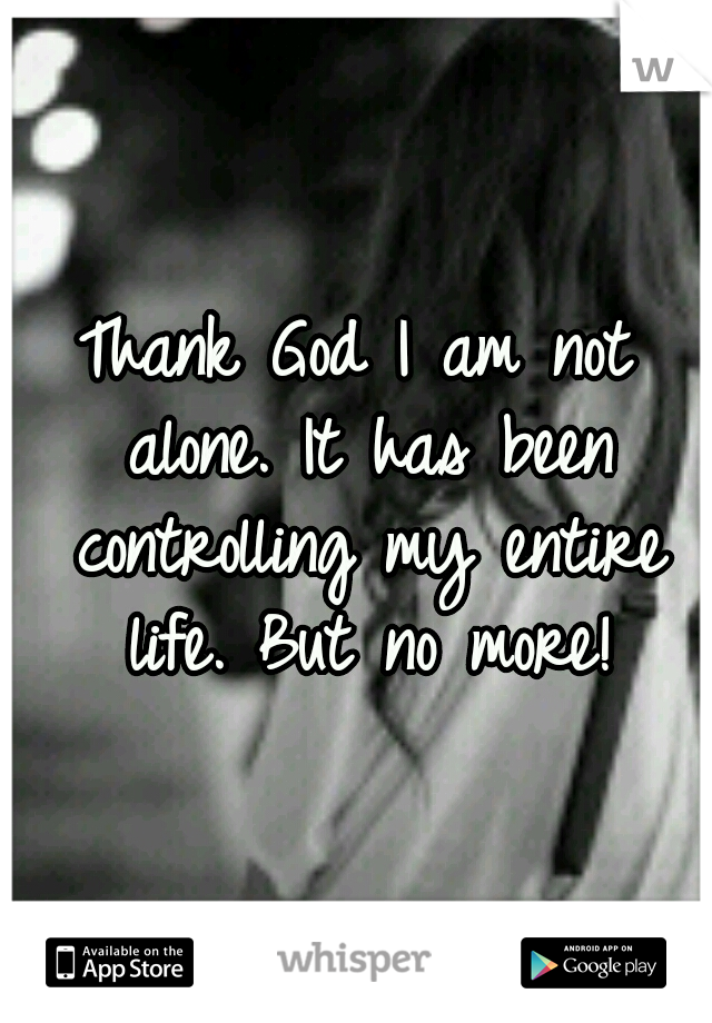 Thank God I am not alone. It has been controlling my entire life. But no more!