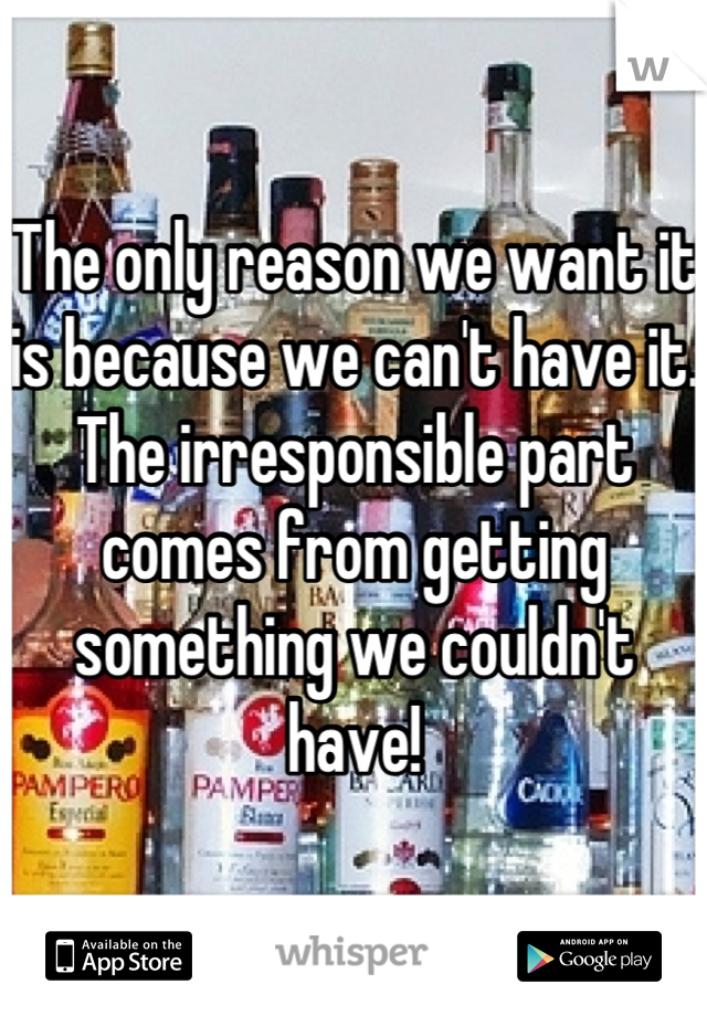 The only reason we want it is because we can't have it. The irresponsible part comes from getting something we couldn't have!