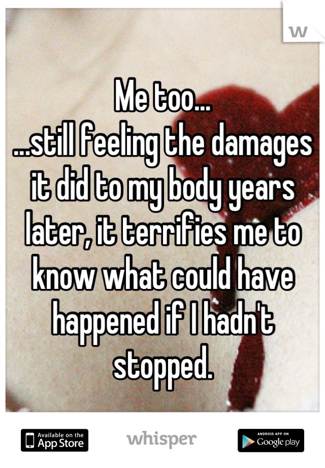 Me too...
...still feeling the damages it did to my body years later, it terrifies me to know what could have happened if I hadn't stopped.