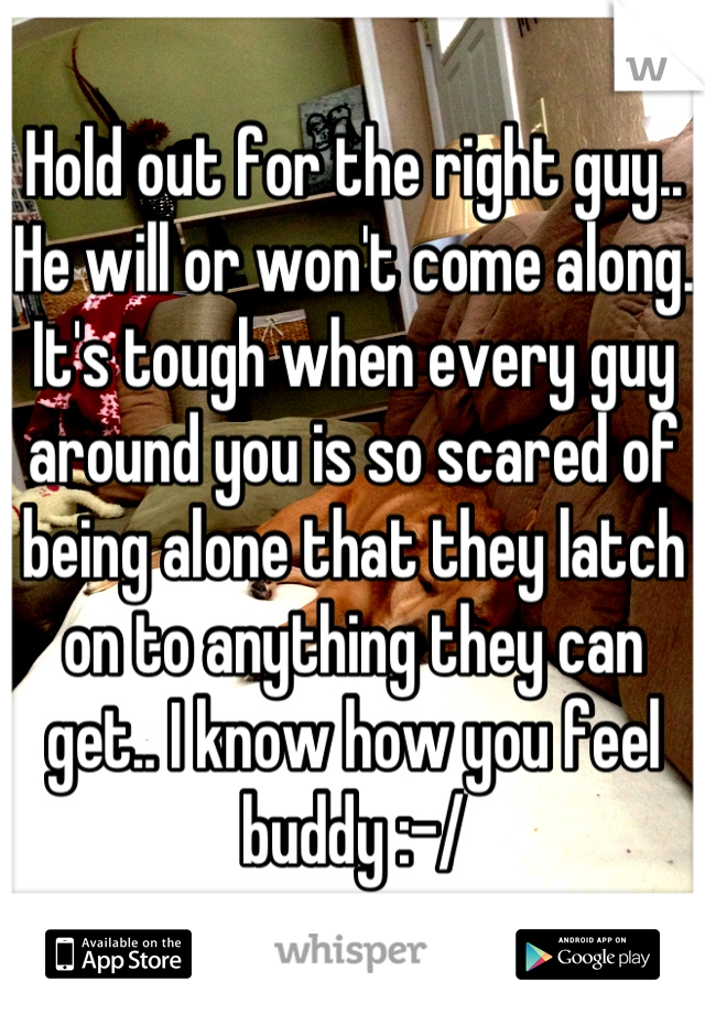 Hold out for the right guy.. He will or won't come along. It's tough when every guy around you is so scared of being alone that they latch on to anything they can get.. I know how you feel buddy :-/