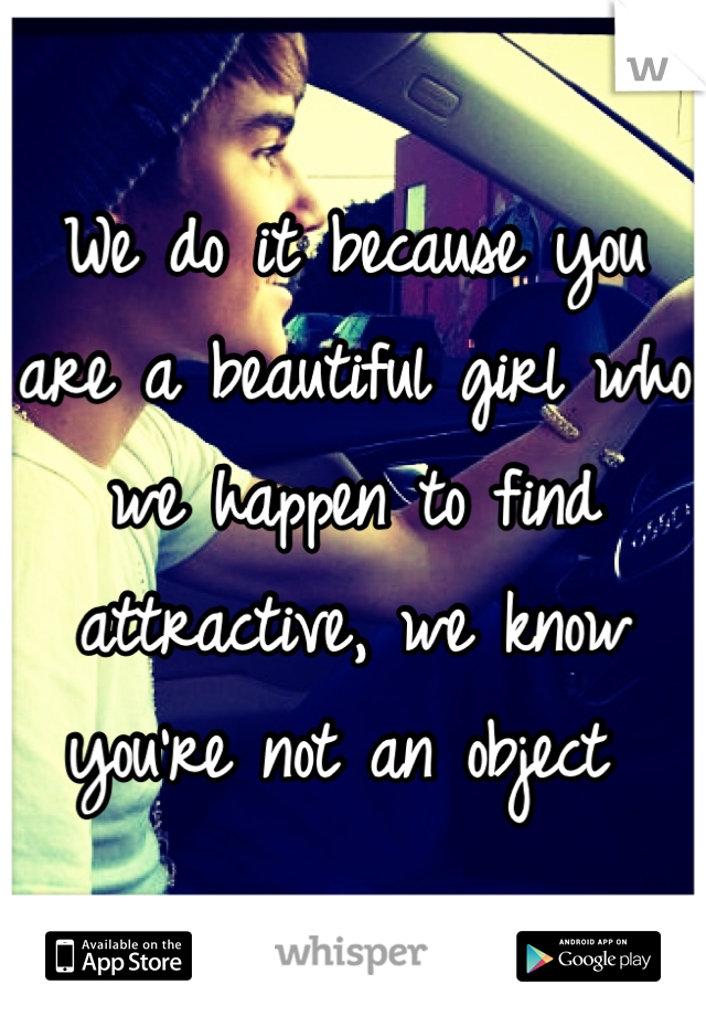 We do it because you are a beautiful girl who we happen to find attractive, we know you're not an object 