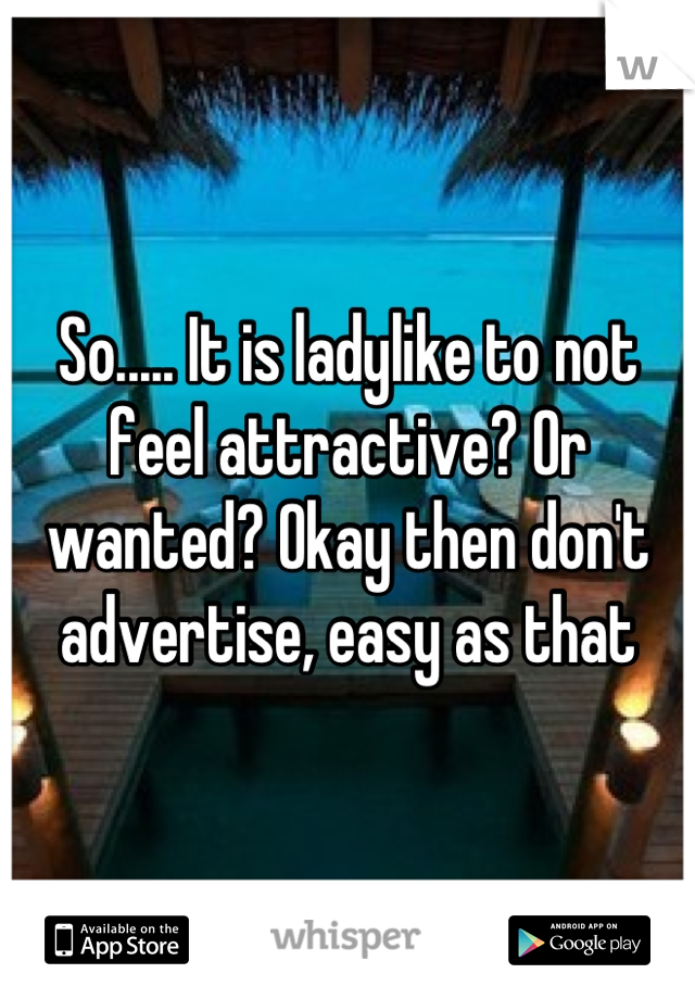 So..... It is ladylike to not feel attractive? Or wanted? Okay then don't advertise, easy as that