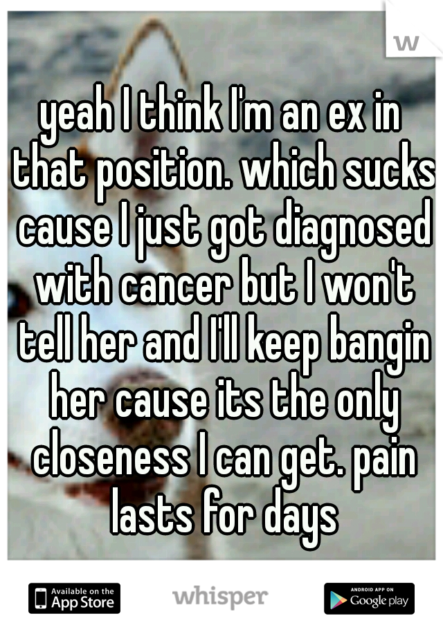 yeah I think I'm an ex in that position. which sucks cause I just got diagnosed with cancer but I won't tell her and I'll keep bangin her cause its the only closeness I can get. pain lasts for days