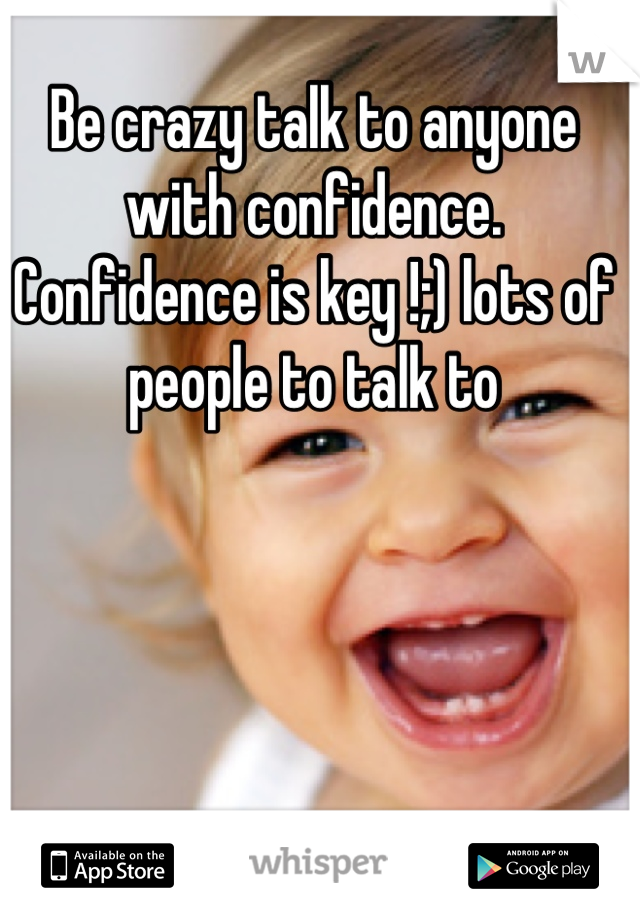 Be crazy talk to anyone with confidence. Confidence is key !;) lots of people to talk to