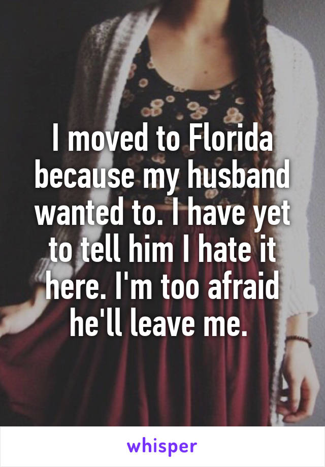 I moved to Florida because my husband wanted to. I have yet to tell him I hate it here. I'm too afraid he'll leave me. 