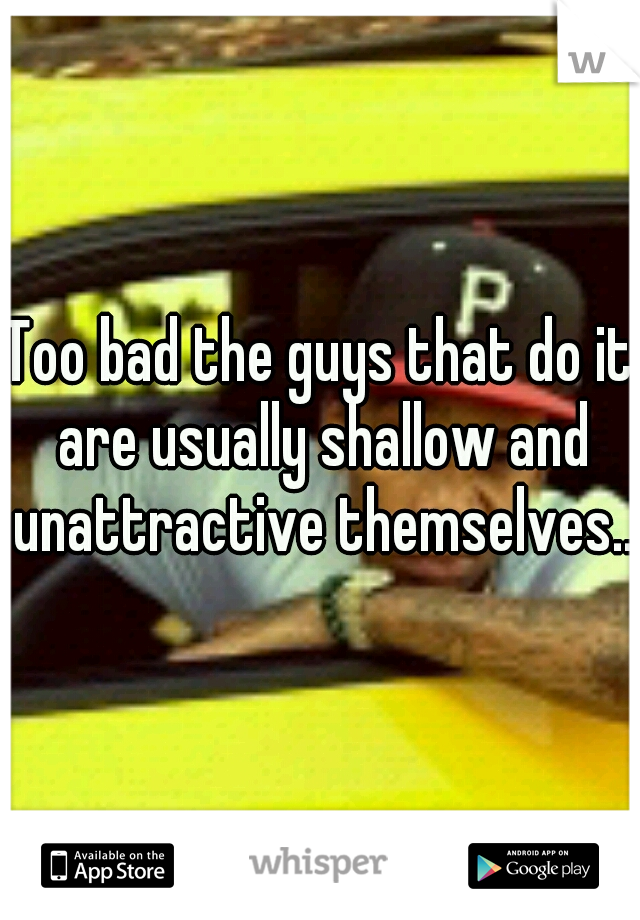 Too bad the guys that do it are usually shallow and unattractive themselves.. 