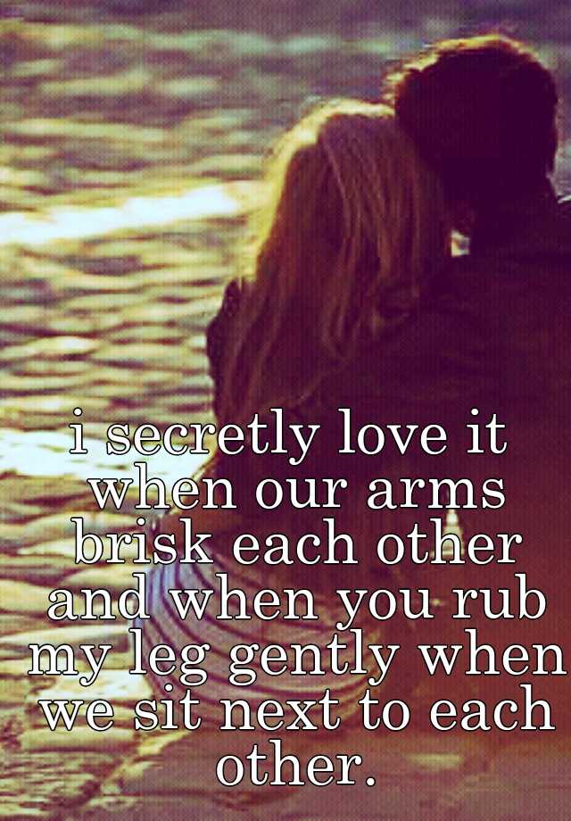 i secretly love it when our arms brisk each other and when you rub my ...