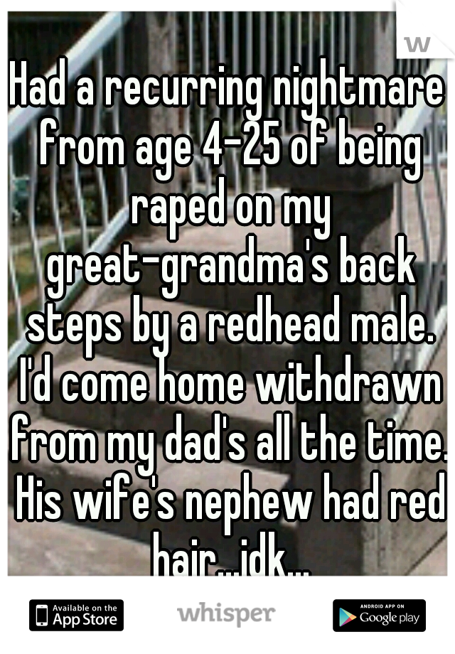 Had a recurring nightmare from age 4-25 of being raped on my great-grandma's back steps by a redhead male. I'd come home withdrawn from my dad's all the time. His wife's nephew had red hair...idk...