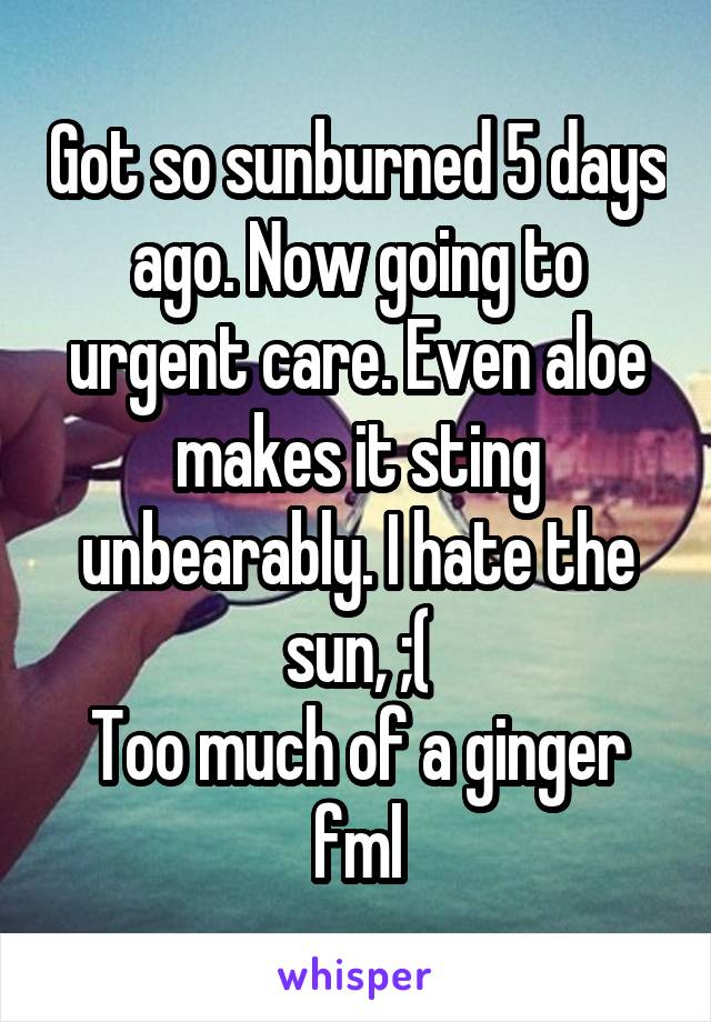 Got so sunburned 5 days ago. Now going to urgent care. Even aloe makes it sting unbearably. I hate the sun, ;(
Too much of a ginger fml