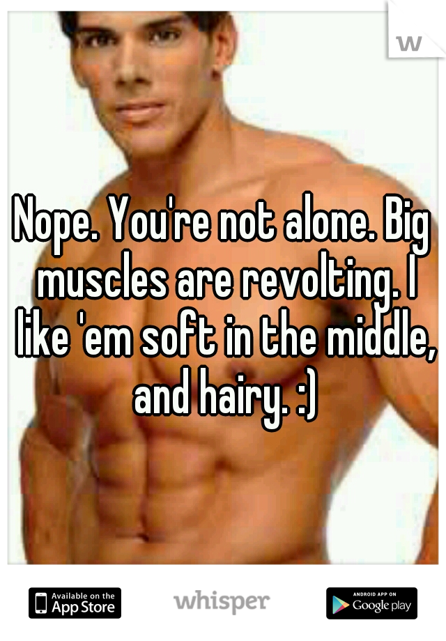 Nope. You're not alone. Big muscles are revolting. I like 'em soft in the middle, and hairy. :)