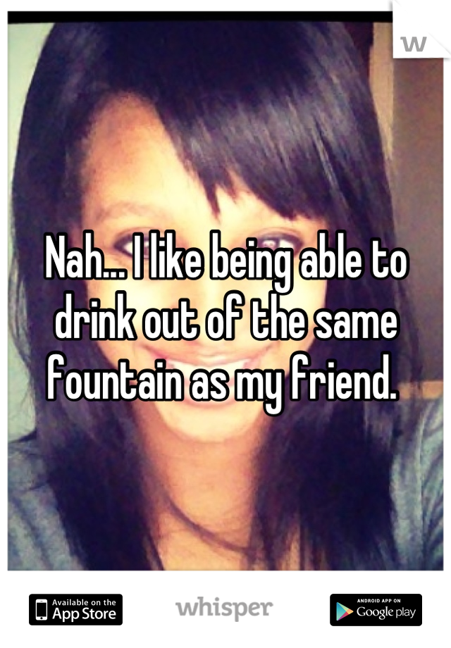 Nah... I like being able to drink out of the same fountain as my friend. 