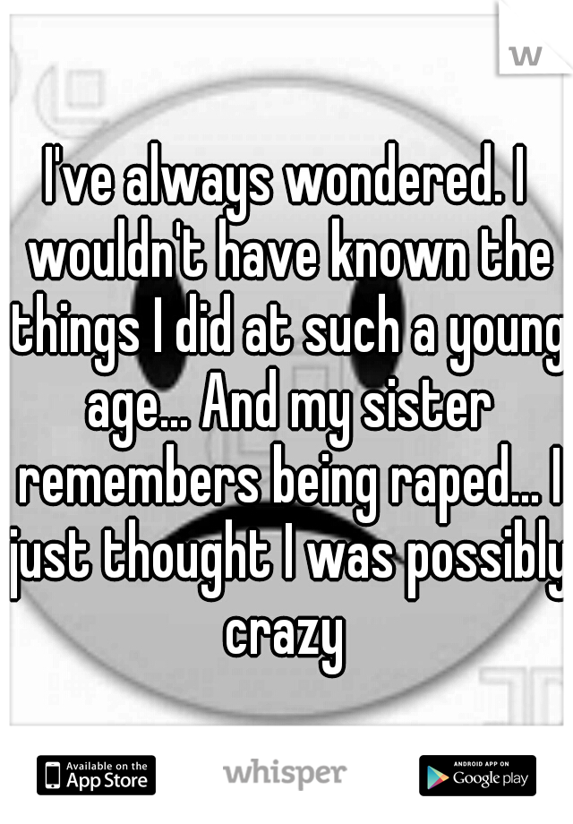 I've always wondered. I wouldn't have known the things I did at such a young age... And my sister remembers being raped... I just thought I was possibly crazy 