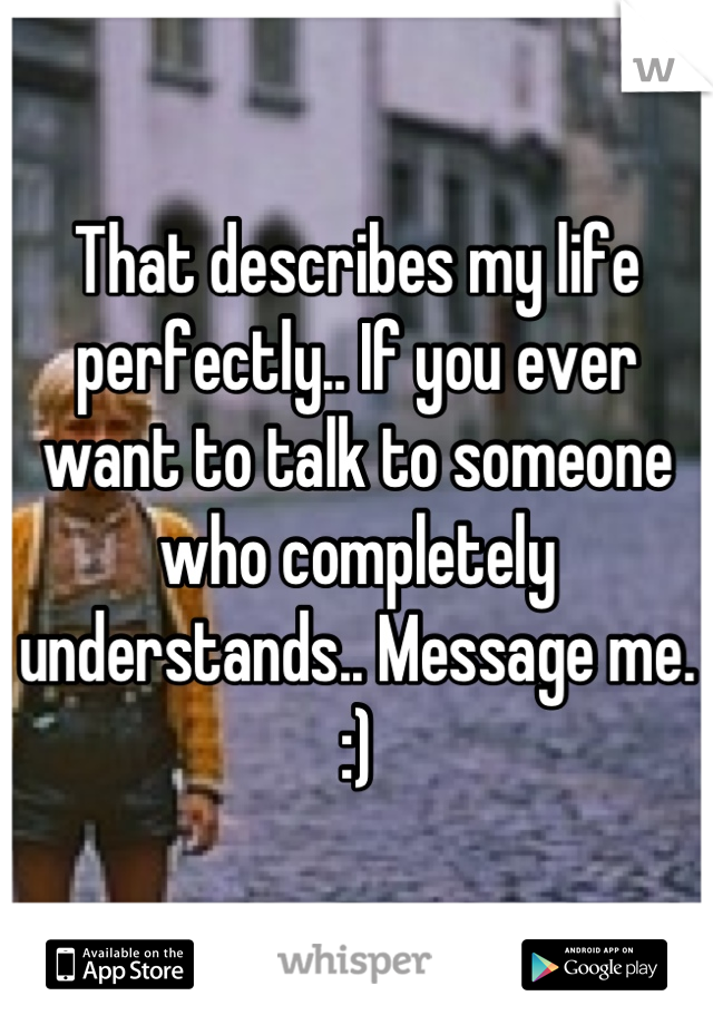 That describes my life perfectly.. If you ever want to talk to someone who completely understands.. Message me.
:)
