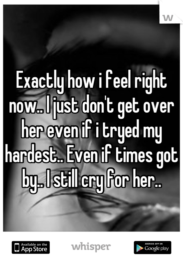 Exactly how i feel right now.. I just don't get over her even if i tryed my hardest.. Even if times got by.. I still cry for her..
