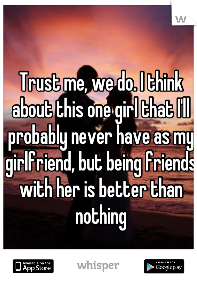 Trust me, we do. I think about this one girl that I'll probably never have as my girlfriend, but being friends with her is better than nothing