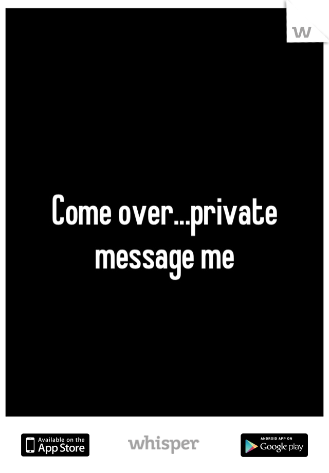 Come over...private message me