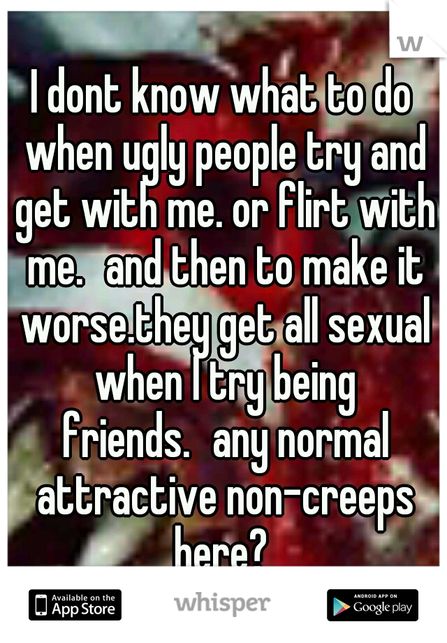 I dont know what to do when ugly people try and get with me. or flirt with me.
and then to make it worse.they get all sexual when I try being friends.
any normal attractive non-creeps here? 